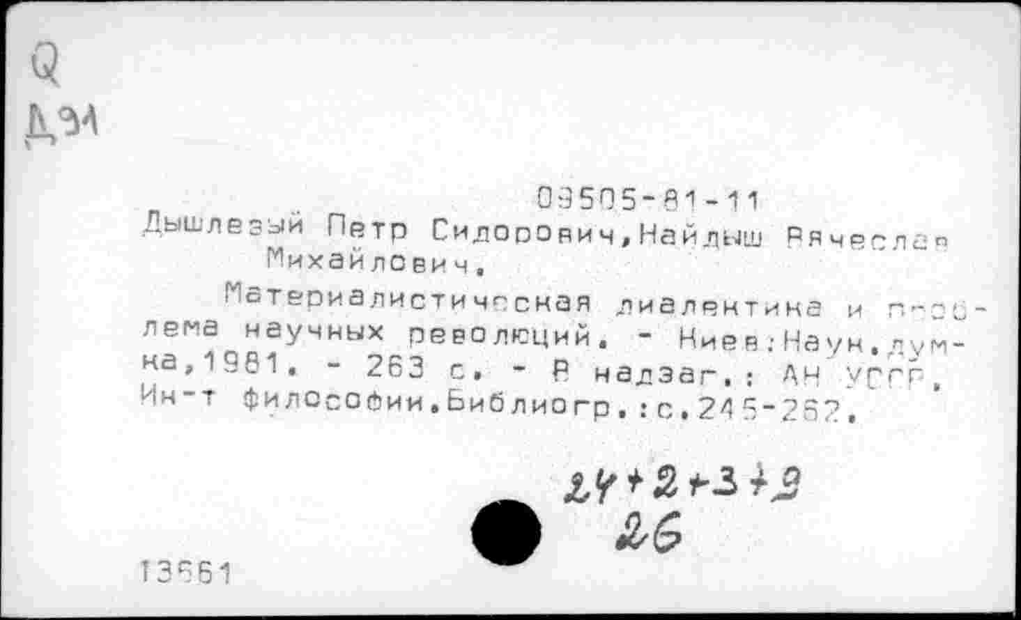 ﻿5 Д.'М
09505-61-11
Дышлезыи Петр Сидорович,Найдыш Ряче^лип Михайлович,
Материалистическая диалектика и лема научных революций. - Ниев;Наук,«умна,1991, - 263 с, - Р надэаг,: АН УССР, Ин-т философии,Библиогр,:с,245_252.
/о
13661
